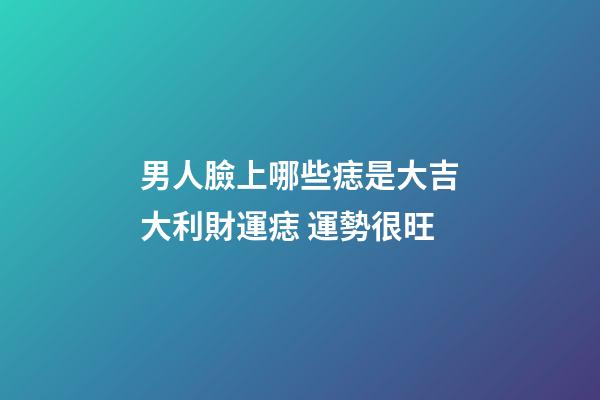 男人臉上哪些痣是大吉大利財運痣 運勢很旺